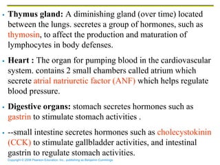 Copyright © 2006 Pearson Education, Inc., publishing as Benjamin Cummings
 Thymus gland: A diminishing gland (over time) located
between the lungs. secretes a group of hormones, such as
thymosin, to affect the production and maturation of
lymphocytes in body defenses.
 Heart : The organ for pumping blood in the cardiovascular
system. contains 2 small chambers called atrium which
secrete atrial natriuretic factor (ANF) which helps regulate
blood pressure.
 Digestive organs: stomach secretes hormones such as
gastrin to stimulate stomach activities .
 --small intestine secretes hormones such as cholecystokinin
(CCK) to stimulate gallbladder activities, and intestinal
gastrin to regulate stomach activities.
 