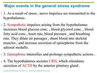 Copyright © 2006 Pearson Education, Inc., publishing as Benjamin Cummings
Major events in the general stress syndrome
 1. As a result of stress , nerve impulses are transmitted to the
hypothalamus .
 2. Sympathetic impulses arising from the hypothalamus
increases blood glucose conc. , blood glycerol conc. , blood
fatty acid conc., heart rate, blood pressure , and breathing
rate. They dilate air passages , shunt blood into skeletal
muscles , and increase secretion of epinephrine from the
adrenal medulla .
 3. Epinephrine intensifies and prolongs sympathetic actions .
 4. The hypothalamus secretes CRH, which stimulates
secretion of ACTH by the anterior pituitary gland .
 