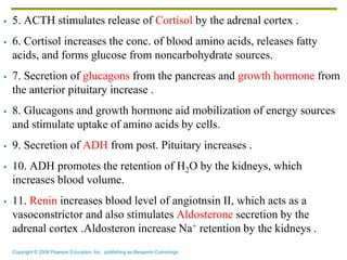 Copyright © 2006 Pearson Education, Inc., publishing as Benjamin Cummings
 5. ACTH stimulates release of Cortisol by the adrenal cortex .
 6. Cortisol increases the conc. of blood amino acids, releases fatty
acids, and forms glucose from noncarbohydrate sources.
 7. Secretion of glucagons from the pancreas and growth hormone from
the anterior pituitary increase .
 8. Glucagons and growth hormone aid mobilization of energy sources
and stimulate uptake of amino acids by cells.
 9. Secretion of ADH from post. Pituitary increases .
 10. ADH promotes the retention of H2O by the kidneys, which
increases blood volume.
 11. Renin increases blood level of angiotnsin II, which acts as a
vasoconstrictor and also stimulates Aldosterone secretion by the
adrenal cortex .Aldosteron increase Na+ retention by the kidneys .
 