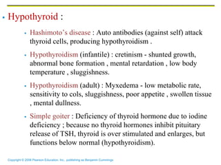 Copyright © 2006 Pearson Education, Inc., publishing as Benjamin Cummings
 Hypothyroid :
 Hashimoto’s disease : Auto antibodies (against self) attack
thyroid cells, producing hypothyroidism .
 Hypothyroidism (infantile) : cretinism - shunted growth,
abnormal bone formation , mental retardation , low body
temperature , sluggishness.
 Hypothyroidism (adult) : Myxedema - low metabolic rate,
sensitivity to cols, sluggishness, poor appetite , swollen tissue
, mental dullness.
 Simple goiter : Deficiency of thyroid hormone due to iodine
deficiency ; because no thyroid hormones inhibit pituitary
release of TSH, thyroid is over stimulated and enlarges, but
functions below normal (hypothyroidism).
 