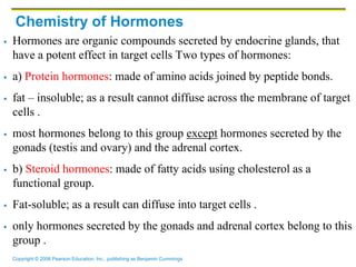 Copyright © 2006 Pearson Education, Inc., publishing as Benjamin Cummings
Chemistry of Hormones
 Hormones are organic compounds secreted by endocrine glands, that
have a potent effect in target cells Two types of hormones:
 a) Protein hormones: made of amino acids joined by peptide bonds.
 fat – insoluble; as a result cannot diffuse across the membrane of target
cells .
 most hormones belong to this group except hormones secreted by the
gonads (testis and ovary) and the adrenal cortex.
 b) Steroid hormones: made of fatty acids using cholesterol as a
functional group.
 Fat-soluble; as a result can diffuse into target cells .
 only hormones secreted by the gonads and adrenal cortex belong to this
group .
 