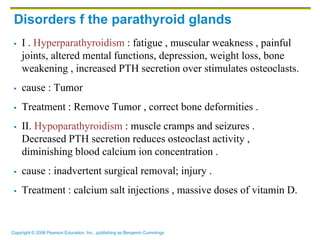 Copyright © 2006 Pearson Education, Inc., publishing as Benjamin Cummings
Disorders f the parathyroid glands
 I . Hyperparathyroidism : fatigue , muscular weakness , painful
joints, altered mental functions, depression, weight loss, bone
weakening , increased PTH secretion over stimulates osteoclasts.
 cause : Tumor
 Treatment : Remove Tumor , correct bone deformities .
 II. Hypoparathyroidism : muscle cramps and seizures .
Decreased PTH secretion reduces osteoclast activity ,
diminishing blood calcium ion concentration .
 cause : inadvertent surgical removal; injury .
 Treatment : calcium salt injections , massive doses of vitamin D.
 