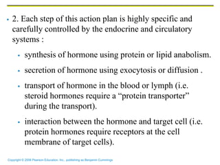 Copyright © 2006 Pearson Education, Inc., publishing as Benjamin Cummings
 2. Each step of this action plan is highly specific and
carefully controlled by the endocrine and circulatory
systems :
 synthesis of hormone using protein or lipid anabolism.
 secretion of hormone using exocytosis or diffusion .
 transport of hormone in the blood or lymph (i.e.
steroid hormones require a “protein transporter”
during the transport).
 interaction between the hormone and target cell (i.e.
protein hormones require receptors at the cell
membrane of target cells).
 