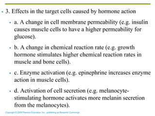 Copyright © 2006 Pearson Education, Inc., publishing as Benjamin Cummings
 3. Effects in the target cells caused by hormone action
 a. A change in cell membrane permeability (e.g. insulin
causes muscle cells to have a higher permeability for
glucose).
 b. A change in chemical reaction rate (e.g. growth
hormone stimulates higher chemical reaction rates in
muscle and bone cells).
 c. Enzyme activation (e.g. epinephrine increases enzyme
action in muscle cells).
 d. Activation of cell secretion (e.g. melanocyte-
stimulating hormone activates more melanin secretion
from the melanocytes).
 
