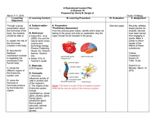 A Reproduced Lesson Plan
in Science 10
Prepared by: Henry B. Sergio Jr
March 7-11, 2016 Grade 10-Mpbgy
I. Learning
Objectives
II. Learning Content III. Learning Procedure IV. Evaluation V. Assignment
Through a group
presentation about
the hormones of the
body, the students
should be able to:
A. explain the role of
the hormones
involved in the body;
B. describe the
feedback
mechanism involved
in regulating the
processes in the
human body;
C. locate the
different organs of
the Endocrine
system; and
D. name the
hormone or
hormones produce
by the Endocrine
organs.
A. Subject matter:
Hormones
B. Reference:
 Capco M.C. et al.
(2005) You and the
natural world series
science and
technology biology.
Phoenix Publishing
House, Inc. Quezon
Avenue, Quezon
City
 Grade 10 K-12
Teacher’s Guide
C. Materials:
LCD Projector
D. Concepts:
1. Hormone-
influences activity of
cells in another part
of the organism.
2. The organs of the
Endocrine system
include:
hypothalamus, pineal
gland, pituitary gland,
thyroid gland,
parathyroid gland,
thymus gland,
pancreas, adrenal
gland and the
gonads.
A. Preparation
*Preliminary Assessment
From the pictures given below, identify which does not
belong to the group and write an explanation why the
organ should not be included in the group.
Heart- The heart is a part of the circulatory system,
while all the rest are parts of the nervous system.
(See last page) Recently, athletes
tested positive for
anabolic steroids
have been barred
from engaging in
sports. Make a
poster to inform
people of the
effects of these
substances.
Criteria:
Creativity-5
Impact-10
Total: 15 pts
Submit it on
Monday, March 14,
2016.
 