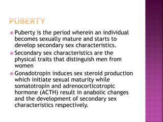  Puberty is the period wherein an individual 
becomes sexually mature and starts to 
develop secondary sex characteristics. 
 Secondary sex characteristics are the 
physical traits that distinguish men from 
women 
 Gonadotropin induces sex steroid production 
which initiate sexual maturity while 
somatotropin and adrenocorticotropic 
hormone (ACTH) result in anabolic changes 
and the development of secondary sex 
characteristics respectively. 
 