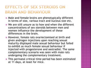  Male and female brains are phenotypically different 
in terms of size, various tract and nucleus size etc. 
 We are still unsure as to how and when the different 
concentrations of sex steroids between men and 
women influence the development of these 
differences in the brain. 
 However, female rats ovariectomised at birth and 
given androgen injections upon reaching sexual 
maturity displayed male sexual behaviour but failed 
to exhibit as much female sexual behaviour if 
injected with progesterone and oestradiol. The same 
complementary scenario was seen with male rats 
undergoing the complementary treatment. 
 This perinatal critical time period has been estimated 
at 11 days, at least for mice. 
 