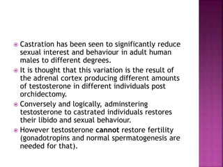 Castration has been seen to significantly reduce 
sexual interest and behaviour in adult human 
males to different degrees. 
 It is thought that this variation is the result of 
the adrenal cortex producing different amounts 
of testosterone in different individuals post 
orchidectomy. 
 Conversely and logically, adminstering 
testosterone to castrated individuals restores 
their libido and sexual behaviour. 
 However testosterone cannot restore fertility 
(gonadotropins and normal spermatogenesis are 
needed for that). 
 