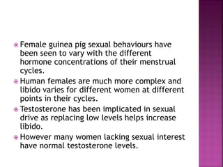  Female guinea pig sexual behaviours have 
been seen to vary with the different 
hormone concentrations of their menstrual 
cycles. 
 Human females are much more complex and 
libido varies for different women at different 
points in their cycles. 
 Testosterone has been implicated in sexual 
drive as replacing low levels helps increase 
libido. 
 However many women lacking sexual interest 
have normal testosterone levels. 
 