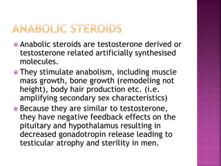  Anabolic steroids are testosterone derived or 
testosterone related artificially synthesised 
molecules. 
 They stimulate anabolism, including muscle 
mass growth, bone growth (remodeling not 
height), body hair production etc. (i.e. 
amplifying secondary sex characteristics) 
 Because they are similar to testosterone, 
they have negative feedback effects on the 
pituitary and hypothalamus resulting in 
decreased gonadotropin release leading to 
testicular atrophy and sterility in men. 
 