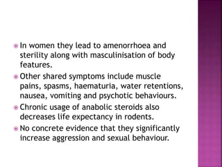  In women they lead to amenorrhoea and 
sterility along with masculinisation of body 
features. 
 Other shared symptoms include muscle 
pains, spasms, haematuria, water retentions, 
nausea, vomiting and psychotic behaviours. 
 Chronic usage of anabolic steroids also 
decreases life expectancy in rodents. 
 No concrete evidence that they significantly 
increase aggression and sexual behaviour. 
 