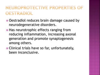  Oestradiol reduces brain damage caused by 
neurodegenerative disorders. 
 Has neurotrophic effects ranging from 
reducing inflammation, increasing axonal 
generation and promote synaptogenesis 
among others. 
 Clinical trials have so far, unfortunately, 
been inconclusive. 
 