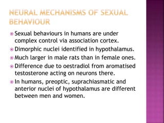  Sexual behaviours in humans are under 
complex control via association cortex. 
 Dimorphic nuclei identified in hypothalamus. 
 Much larger in male rats than in female ones. 
 Difference due to oestradiol from aromatised 
testosterone acting on neurons there. 
 In humans, preoptic, suprachiasmatic and 
anterior nuclei of hypothalamus are different 
between men and women. 
 