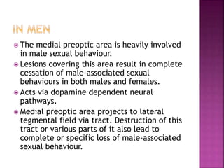  The medial preoptic area is heavily involved 
in male sexual behaviour. 
 Lesions covering this area result in complete 
cessation of male-associated sexual 
behaviours in both males and females. 
 Acts via dopamine dependent neural 
pathways. 
 Medial preoptic area projects to lateral 
tegmental field via tract. Destruction of this 
tract or various parts of it also lead to 
complete or specific loss of male-associated 
sexual behaviour. 
 
