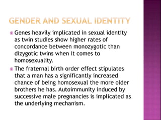  Genes heavily implicated in sexual identity 
as twin studies show higher rates of 
concordance between monozygotic than 
dizygotic twins when it comes to 
homosexuality. 
 The fraternal birth order effect stipulates 
that a man has a significantly increased 
chance of being homosexual the more older 
brothers he has. Autoimmunity induced by 
successive male pregnancies is implicated as 
the underlying mechanism. 
 