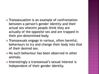  Transsexualism is an example of confrontation 
between a person’s gender identity and their 
actual sex wherein people think they are 
actually of the opposite sex and are trapped in 
their pre-determined body. 
 Transsexuals engage in various, often harmful, 
behaviours to try and change their body into that 
of their desired sex. 
 No such behaviour has been observed in other 
animals. 
 Interestingly a transsexual’s sexual interest is 
Independent of their gender identity. 
