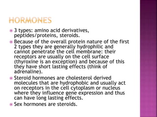  3 types: amino acid derivatives, 
peptides/proteins, steroids. 
 Because of the overall protein nature of the first 
2 types they are generally hydrophilic and 
cannot penetrate the cell membrane: their 
receptors are usually on the cell surface 
(thyroxine is an exception) and because of this 
they have short lasting effects (think of 
adrenaline). 
 Steroid hormones are cholesterol derived 
molecules that are hydrophobic and usually act 
on receptors in the cell cytoplasm or nucleus 
where they influence gene expression and thus 
can have long lasting effects. 
 Sex hormones are steroids. 
 