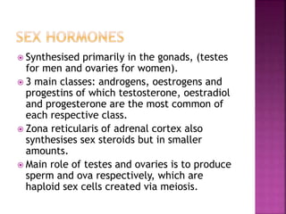 Synthesised primarily in the gonads, (testes 
for men and ovaries for women). 
 3 main classes: androgens, oestrogens and 
progestins of which testosterone, oestradiol 
and progesterone are the most common of 
each respective class. 
 Zona reticularis of adrenal cortex also 
synthesises sex steroids but in smaller 
amounts. 
 Main role of testes and ovaries is to produce 
sperm and ova respectively, which are 
haploid sex cells created via meiosis. 
 