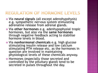  Via neural signals (all except adenohypohysis) 
e.g. sympathetic nervous system stimulating 
adrenaline release from adrenal glands. 
 Via other hormones e.g. adenhypophysial tropic 
hormones, but also via the same hormones 
through negative feedback acting to stabilise 
hormone levels in blood. 
 Via nonhormonal chemicals e.g. high glucose 
stimulating insulin release and low calcium 
stimulating PTH release etc. as the hormones in 
question are involved in maintaining 
physiological levels of these chemicals anyway. 
 Hormones (especially those secreted and 
controlled by the pituitary gland) tend to be 
secreted in pulses throughout the day. 
 