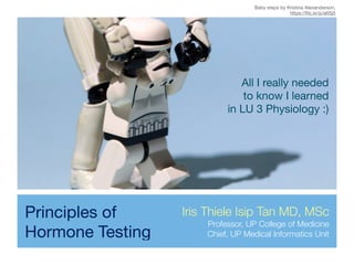 Principles of
Hormone Testing
All I really needed 

to know I learned 

in LU 3 Physiology :)
Iris Thiele Isip Tan MD, MSc
Professor, UP College of Medicine
Chief, UP Medical Informatics Unit
Baby steps by Kristina Alexanderson, 

https://ﬂic.kr/p/att5j5
 