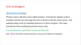 Anti androgens
Prostate cancer cells have areas called receptors. Testosterone attaches to these
receptors and that can encourage the cells to divide so that the cancer grows. Anti
androgen drugs work by attaching themselves to these receptors. This stops
testosterone from reaching the prostate cancer cells.
E.g. bicalutamide, cyproterone acetate and flutamide
Side - effects: hot flashes, breast tenderness, nausea, loss of libido and impotence.
 