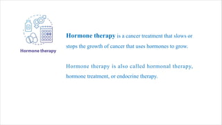 Hormone therapy is a cancer treatment that slows or
stops the growth of cancer that uses hormones to grow.
Hormone therapy is also called hormonal therapy,
hormone treatment, or endocrine therapy.
 