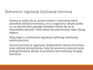 Mehanizmi regulacije izlučivanja hormona
Veoma je važno da se, pored sinteze i izlučivanja tačno
određene količine hormona, oni iz organizma uklone pošto
su na ciljnom tkivu postigli određeni efekat da ne bi
neprekidno delovali i time doveli do poremećaja rada ciljnog
organa.
Zbog toga su mehanizmi regulacije njihovog izlučivanja
veoma precizni.
Osnovni princip te regulacije međusobnih odnosa hormona
jeste njihova koncentracija, tako što promena koncentracije
jednog hormona deluje na promenu koncentracije drugog
hormona
 
