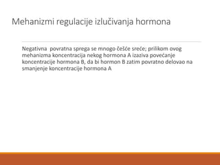 Mehanizmi regulacije izlučivanja hormona
Negativna povratna sprega se mnogo češće sreće; prilikom ovog
mehanizma koncentracija nekog hormona A izaziva povećanje
koncentracije hormona B, da bi hormon B zatim povratno delovao na
smanjenje koncentracije hormona A
 