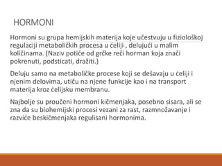 HORMONI
Hormoni su grupa hemijskih materija koje učestvuju u fiziološkoj
regulaciji metaboličkih procesa u ćeliji , delujući u malim
količinama. (Naziv potiče od grčke reči horman koja znači
pokrenuti, podsticati, dražiti.)
Deluju samo na metaboličke procese koji se dešavaju u ćeliji i
njenim delovima, utiču na njene funkcije kao i na transport
materija kroz ćelijsku membranu.
Najbolje su proučeni hormoni kičmenjaka, posebno sisara, ali se
zna da su biohemijski procesi vezani za rast, razmnožavanje i
razviće beskičmenjaka regulisani hormonima.
 