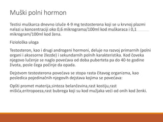Muški polni hormon
Testisi muškarca dnevno izluče 4-9 mg testosterona koji se u krvnoj plazmi
nalazi u koncentraciji oko 0,6 mikrograma/100ml kod muškaraca i 0,1
mikrogram/100ml kod žena.
Fiziološka uloga
Testosteron, kao i drugi androgeni hormoni, deluje na razvoj primarnih (polni
organi i aksesorne žlezde) i sekundarnih polnih karakteristika. Kod čoveka
njegovo lučenje se naglo povećava od doba puberteta pa do 40-te godine
života, posle čega počinje da opada.
Dejstvom testosterona povećava se stopa rasta čitavog organizma, kao
posledica pojedinačnih njegovih dejstava kojima se povećava:
Opšti promet materija,sinteza belančevina,rast kostiju,rast
mišića,eritropoeza,rast bubrega koji su kod mužjaka veći od onih kod ženki.
 