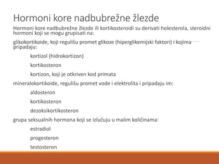 Hormoni kore nadbubrežne žlezde
Hormoni kore nadbubrežne žlezde ili kortikosteroidi su derivati holesterola, steroidni
hormoni koji se mogu grupisati na:
glikokortikoide, koji regulišu promet glikoze (hiperglikemijski faktori) i kojima
pripadaju:
kortizol (hidrokortizon)
kortikosteron
kortizon, koji je otkriven kod primata
mineralokortikoide, regulišu promet vode i elektrolita i pripadaju im:
aldosteron
kortikosteron
dezoksikortikosteron
grupa seksualnih hormona koji se izlučuju u malim količinama:
estradiol
progesteron
testosteron
 