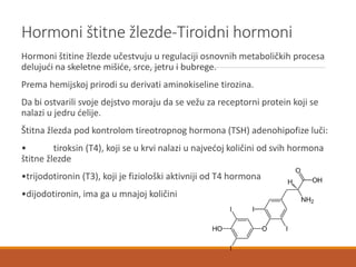 Hormoni štitne žlezde-Tiroidni hormoni
Hormoni štitine žlezde učestvuju u regulaciji osnovnih metaboličkih procesa
delujući na skeletne mišiće, srce, jetru i bubrege.
Prema hemijskoj prirodi su derivati aminokiseline tirozina.
Da bi ostvarili svoje dejstvo moraju da se vežu za receptorni protein koji se
nalazi u jedru ćelije.
Štitna žlezda pod kontrolom tireotropnog hormona (TSH) adenohipofize luči:
• tiroksin (T4), koji se u krvi nalazi u najvećoj količini od svih hormona
štitne žlezde
•trijodotironin (T3), koji je fiziološki aktivniji od T4 hormona
•dijodotironin, ima ga u mnajoj količini
 