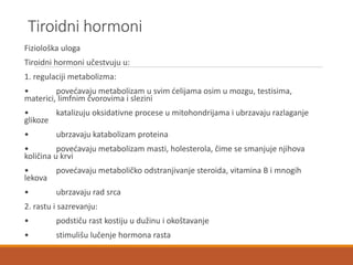 Tiroidni hormoni
Fiziološka uloga
Tiroidni hormoni učestvuju u:
1. regulaciji metabolizma:
• povećavaju metabolizam u svim ćelijama osim u mozgu, testisima,
materici, limfnim čvorovima i slezini
• katalizuju oksidativne procese u mitohondrijama i ubrzavaju razlaganje
glikoze
• ubrzavaju katabolizam proteina
• povećavaju metabolizam masti, holesterola, čime se smanjuje njihova
količina u krvi
• povećavaju metaboličko odstranjivanje steroida, vitamina B i mnogih
lekova
• ubrzavaju rad srca
2. rastu i sazrevanju:
• podstiču rast kostiju u dužinu i okoštavanje
• stimulišu lučenje hormona rasta
 