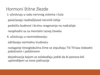 Hormoni štitne žlezde
3. učestvuju u radu nervnog sistema i čula:
povećavaju razdražljivost nervnih ćelija
podstiču budnost i brzinu reagovanja na nadražaje
neophodni su za mentalni razvoj čoveka
4. učestvuju u razmnožavanju:
održavaju normalnu trudnoću
razlaganje tireoglobulina čime se otpuštaju T3i T4 kao slobodni
jodotirozin i jodotironin
dejodinacija kojom se oslobađaju jodidi da bi ponovo bili
upotrebljeni za nove jodinacije
 