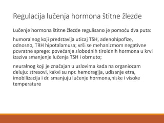 Regulacija lučenja hormona štitne žlezde
Lučenje hormona štitne žlezde regulisano je pomoću dva puta:
humoralnog koji predstavlja uticaj TSH, adenohipofize,
odnosno, TRH hipotalamusa; vrši se mehanizmom negativne
povratne sprege: povećanje slobodnih tiroidnih hormona u krvi
izaziva smanjenje lučenja TSH i obrnuto;
neuralnog koji je značajan u uslovima kada na organiozam
deluju: stresovi, kakvi su npr. hemoragija, udisanje etra,
imobilizacija i dr. smanjuju lučenje hormona,niske i visoke
temperature
 