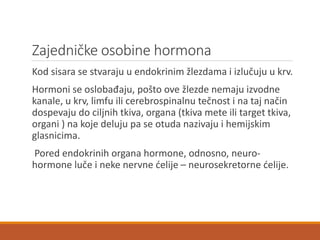 Zajedničke osobine hormona
Kod sisara se stvaraju u endokrinim žlezdama i izlučuju u krv.
Hormoni se oslobađaju, pošto ove žlezde nemaju izvodne
kanale, u krv, limfu ili cerebrospinalnu tečnost i na taj način
dospevaju do ciljnih tkiva, organa (tkiva mete ili target tkiva,
organi ) na koje deluju pa se otuda nazivaju i hemijskim
glasnicima.
Pored endokrinih organa hormone, odnosno, neuro-
hormone luče i neke nervne ćelije – neurosekretorne ćelije.
 