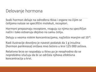 Delovanje hormona
Svaki hormon deluje na određena tkiva i organe na čijim se
ćelijama nalaze se specifični molekuli, receptori.
Hormoni prepoznaju receptore, reaguju sa njima na specifičan
način i tako ostvaruju dejstvo na samu ćeliju.
Deluju u veoma niskim koncentracijama, najčešće manjim od 10-8.
Radi ilustracije dovoljno je navesti podatak da 1 g insulina
(hormon pankreasa) snižava nivo šećera u krvi 125 000 zečeva.
Relativno brzo se raspadaju u tkivu pa je neophodno da se
neprekidno izlučuju da bi se održala njihova efektivna
koncentracija u krvi.
 