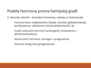 Podela hormona prema hemijskoj građi
2. derivate sterola - steroidne hormone, nastaju iz holesterola:
hormoni kore nadbubrežne žlezde: kortizol (glikokortikoid),
kortikosteron, aldosteron (mineralokortikoid) i dr.
muški seksualni hormoni (androgeni): testosteron i
dihidrotestosteron
ženski polni hormoni: estrogen i progesteron
hormon žutog tela (progesteron)
 