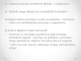 1) Odredi poziciju endokrinih žlezda u organizmu
2) Definiši ulogu žlezda sa unutrašnjim lučenjem
Endokrini sistem pomoću svojih produkata – hormona
utiče na metaboličke procese u organizmu.
3) Kakvo dejstvo imaju hormoni?
- Hormoni su hemijske supstance koje stvaraju
endokrine žlezde i izlučuju se direktno u krvotok i
imaju specifično dejstvo na ciljna tkiva ili organe
- - utiču na rast, razvoj i sekreciju i imaju metaboličku
ulogu
 