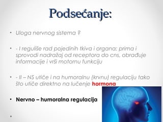 Podsećanje:Podsećanje:
• Uloga nervnog sistema ?
• - I reguliše rad pojedinih tkiva i organa; prima i
sprovodi nadražaj od receptora do cns, obrađuje
informacije i vrši motornu funkciju
• - II – NS utiče i na humoralnu (krvnu) regulaciju tako
što utiče direktno na lučenje hormona
• Nervno – humoralna regulacija
 