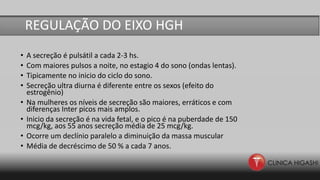 • A secreção é pulsátil a cada 2-3 hs.
• Com maiores pulsos a noite, no estagio 4 do sono (ondas lentas).
• Tipicamente no inicio do ciclo do sono.
• Secreção ultra diurna é diferente entre os sexos (efeito do
estrogênio)
• Na mulheres os níveis de secreção são maiores, erráticos e com
diferenças Inter picos mais amplos.
• Inicio da secreção é na vida fetal, e o pico é na puberdade de 150
mcg/kg, aos 55 anos secreção média de 25 mcg/kg.
• Ocorre um declínio paralelo a diminuição da massa muscular
• Média de decréscimo de 50 % a cada 7 anos.
REGULAÇÃO DO EIXO HGH
 