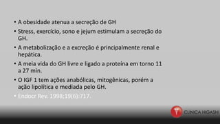 • A obesidade atenua a secreção de GH
• Stress, exercício, sono e jejum estimulam a secreção do
GH.
• A metabolização e a excreção é principalmente renal e
hepática.
• A meia vida do GH livre e ligado a proteína em torno 11
a 27 min.
• O IGF 1 tem ações anabólicas, mitogênicas, porém a
ação lipolítica e mediada pelo GH.
• Endocr Rev. 1998;19(6):717.
 