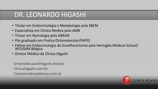 DR Leonardo Higashi
• Titular em Endocrinologia e Metabologia pela SBEM
• Especialista em Clinica Medica pela AMB
• Titular em Nutrologia pela ABRAN
• Pós graduado em Pratica Ortomolecular/FAPES
• Fellow em Endocrinologia do Envelhecimento pela Hertoghe Medical School/
WOSSAM Bélgica
• Diretor Médico da Clinica Higashi
Ortomoleculardrhigashi.med.br
Clinicahigashi.com.br
Centromedicoathenas.com.br
DR. LEONARDO HIGASHI
 