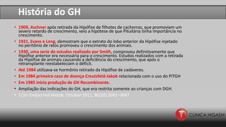 História do GH
• 1909, Aschner após retirada da Hipófise de filhotes de cachorros, que promoviam um
severo retardo de crescimento, veio a hipótese de que Pituitária tinha importância no
crescimento.
• 1921, Evans e Long, demostram que o extrato do lobo anterior da Hipófise injetado
no peritônio de ratos promoveu o crescimento dos animais.
• 1930, uma serie de estudos realizado por Smith, comprovou definitivamente que
Hipófise anterior era necessária para o crescimento. Estudos realizados com a retirada
da Hipófise de animais causando a deficiência do crescimento, que após o
retransplante reestabeleciam o déficit.
• Até 1984 utilizava-se hormônio retirado da Hipófise de cadáveres.
• Em 1984 primeiro caso de doença Creutzfeld-Jakob relacionada com o uso do PITGH
• Em 1985 inicio produção de GH Recombinante.
• Ampliação das indicações do GH, que era restrita somente ao crianças com DGH.
• J Clin Endocrinol Metab, October 2011, 96(10):3042–3047
 