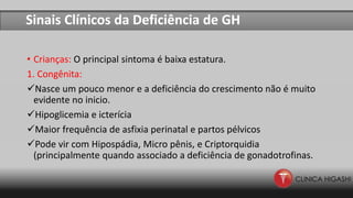 Sinais Clínicos da Deficiência de GH
• Crianças: O principal sintoma é baixa estatura.
1. Congênita:
Nasce um pouco menor e a deficiência do crescimento não é muito
evidente no inicio.
Hipoglicemia e icterícia
Maior frequência de asfixia perinatal e partos pélvicos
Pode vir com Hipospádia, Micro pênis, e Criptorquidia
(principalmente quando associado a deficiência de gonadotrofinas.
 