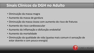 Sinais Clínicos da DGH no Adulto
• Diminuição da massa magra
• Aumento da massa de gordura
• Diminuição da massa óssea com aumento do risco de fraturas
• Aumento do risco cardiovascular
• Aumento da inflamação e disfunção endotelial
• Aumento da mortalidade
• Diminuição da qualidade de vida (queixa mais comum é sensação de
estar doente e com pouca energia)
 