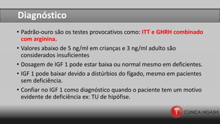 Diagnóstico
• Padrão-ouro são os testes provocativos como: ITT e GHRH combinado
com arginina.
• Valores abaixo de 5 ng/ml em crianças e 3 ng/ml adulto são
considerados insuficientes
• Dosagem de IGF 1 pode estar baixa ou normal mesmo em deficientes.
• IGF 1 pode baixar devido a distúrbios do fígado, mesmo em pacientes
sem deficiência.
• Confiar no IGF 1 como diagnóstico quando o paciente tem um motivo
evidente de deficiência ex: TU de hipófise.
 