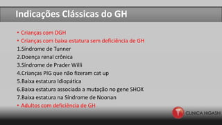 Indicações Clássicas do GH
• Crianças com DGH
• Crianças com baixa estatura sem deficiência de GH
1.Síndrome de Tunner
2.Doença renal crônica
3.Síndrome de Prader Willi
4.Crianças PIG que não fizeram cat up
5.Baixa estatura Idiopática
6.Baixa estatura associada a mutação no gene SHOX
7.Baixa estatura na Síndrome de Noonan
• Adultos com deficiência de GH
 