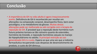 Conclusão
• A importância do GH na vida adulta é agora inequivocamente
aceito. Deficiência de GH é reconhecido por resultar em
alterações na composição corporal, desempenho físico, bem-estar
psicológico, e no metabolismo da glicose. Muitas destas
alterações pode ser melhorada ou até corrigida com a terapia de
reposição de GH. É provável que a reposição deste hormônio num
futuro próximo tornara-se tão rotineiro quanto de esteroides,
hormônio da tireoide, e reposição hormônios sexuais no manejo
do hipopituitárismo no adulto. A principal restrição ao uso
generalizado GH é o custo. Espera-se que uma vez que a indústria
farmacêutica recuperando suas despesas de desenvolvimento do
produto, o custo do GH diminua.
 