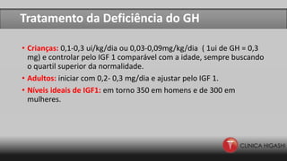 Tratamento da Deficiência do GH
• Crianças: 0,1-0,3 ui/kg/dia ou 0,03-0,09mg/kg/dia ( 1ui de GH = 0,3
mg) e controlar pelo IGF 1 comparável com a idade, sempre buscando
o quartil superior da normalidade.
• Adultos: iniciar com 0,2- 0,3 mg/dia e ajustar pelo IGF 1.
• Níveis ideais de IGF1: em torno 350 em homens e de 300 em
mulheres.
 